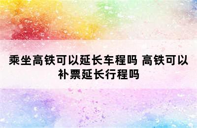 乘坐高铁可以延长车程吗 高铁可以补票延长行程吗